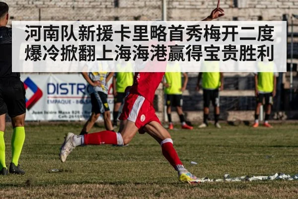 河南队新援卡里略首秀梅开二度爆冷掀翻上海海港赢得宝贵胜利