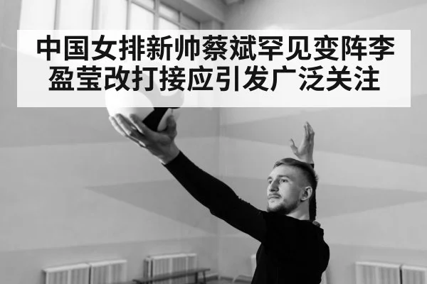中国女排新帅蔡斌罕见变阵李盈莹改打接应引发广泛关注