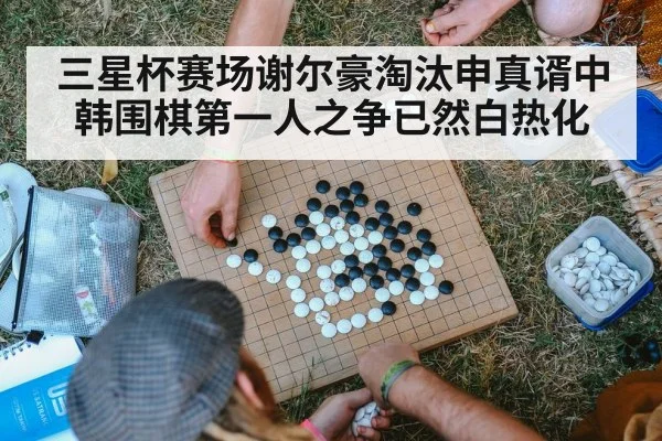 三星杯赛场谢尔豪淘汰申真谞中韩围棋第一人之争已然白热化